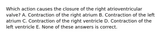 Which action causes the closure of the right atrioventricular valve? A. Contraction of the right atrium B. Contraction of the left atrium C. Contraction of the right ventricle D. Contraction of the left ventricle E. None of these answers is correct.