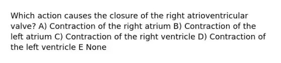 Which action causes the closure of the right atrioventricular valve? A) Contraction of the right atrium B) Contraction of the left atrium C) Contraction of the right ventricle D) Contraction of the left ventricle E None