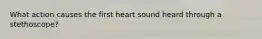 What action causes the first heart sound heard through a stethoscope?