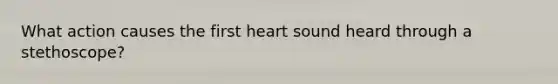 What action causes the first heart sound heard through a stethoscope?