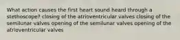 What action causes the first heart sound heard through a stethoscope? closing of the atrioventricular valves closing of the semilunar valves opening of the semilunar valves opening of the atrioventricular valves