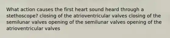 What action causes the first heart sound heard through a stethoscope? closing of the atrioventricular valves closing of the semilunar valves opening of the semilunar valves opening of the atrioventricular valves