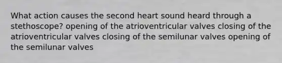 What action causes the second heart sound heard through a stethoscope? opening of the atrioventricular valves closing of the atrioventricular valves closing of the semilunar valves opening of the semilunar valves