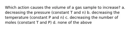 Which action causes the volume of a gas sample to increase? a. decreasing the pressure (constant T and n) b. decreasing the temperature (constant P and n) c. decreasing the number of moles (constant T and P) d. none of the above