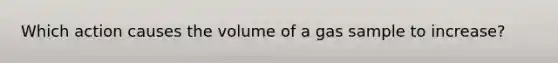 Which action causes the volume of a gas sample to increase?