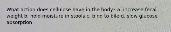 What action does cellulose have in the body? a. increase fecal weight b. hold moisture in stools c. bind to bile d. slow glucose absorption