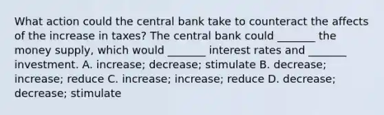 What action could the central bank take to counteract the affects of the increase in​ taxes? The central bank could​ _______ the money​ supply, which would​ _______ interest rates and​ _______ investment. A. ​increase; decrease; stimulate B. ​decrease; increase; reduce C. ​increase; increase; reduce D. ​decrease; decrease; stimulate