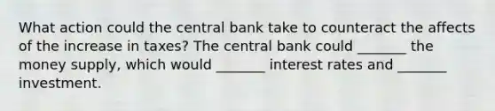 What action could the central bank take to counteract the affects of the increase in​ taxes? The central bank could​ _______ the money​ supply, which would​ _______ interest rates and​ _______ investment.