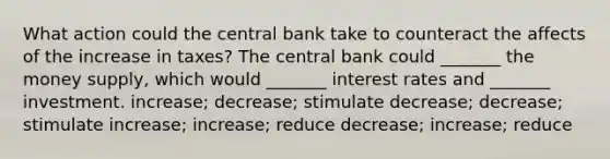 What action could the central bank take to counteract the affects of the increase in​ taxes? The central bank could​ _______ the money​ supply, which would​ _______ interest rates and​ _______ investment. ​increase; decrease; stimulate ​decrease; decrease; stimulate ​increase; increase; reduce ​decrease; increase; reduce