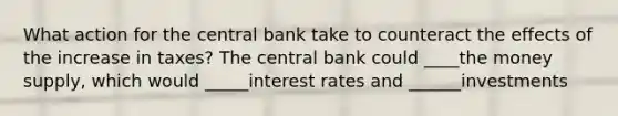 What action for the central bank take to counteract the effects of the increase in taxes? The central bank could ____the money supply, which would _____interest rates and ______investments