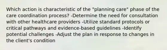 Which action is characteristic of the​ "planning care" phase of the care coordination​ process? -Determine the need for consultation with other healthcare providers -Utilize standard protocols or critical pathways and​ evidence-based guidelines -Identify potential challenges -Adjust the plan in response to changes in the client​'s condition