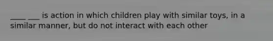 ____ ___ is action in which children play with similar toys, in a similar manner, but do not interact with each other