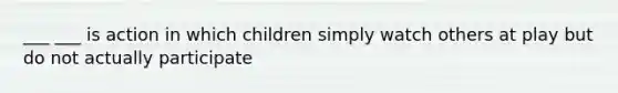 ___ ___ is action in which children simply watch others at play but do not actually participate