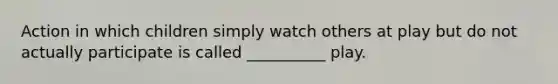 Action in which children simply watch others at play but do not actually participate is called __________ play.