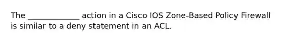 The _____________ action in a Cisco IOS Zone-Based Policy Firewall is similar to a deny statement in an ACL.