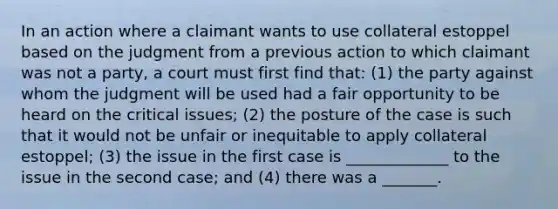 In an action where a claimant wants to use collateral estoppel based on the judgment from a previous action to which claimant was not a party, a court must first find that: (1) the party against whom the judgment will be used had a fair opportunity to be heard on the critical issues; (2) the posture of the case is such that it would not be unfair or inequitable to apply collateral estoppel; (3) the issue in the first case is _____________ to the issue in the second case; and (4) there was a _______.