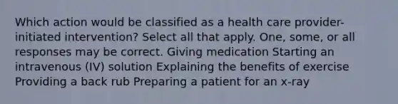 Which action would be classified as a health care provider-initiated intervention? Select all that apply. One, some, or all responses may be correct. Giving medication Starting an intravenous (IV) solution Explaining the benefits of exercise Providing a back rub Preparing a patient for an x-ray