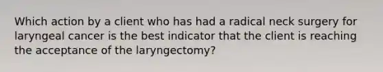 Which action by a client who has had a radical neck surgery for laryngeal cancer is the best indicator that the client is reaching the acceptance of the laryngectomy?