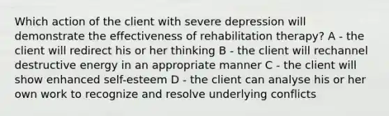 Which action of the client with severe depression will demonstrate the effectiveness of rehabilitation therapy? A - the client will redirect his or her thinking B - the client will rechannel destructive energy in an appropriate manner C - the client will show enhanced self-esteem D - the client can analyse his or her own work to recognize and resolve underlying conflicts