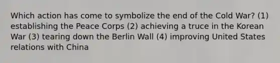 Which action has come to symbolize the end of the Cold War? (1) establishing the Peace Corps (2) achieving a truce in the Korean War (3) tearing down the Berlin Wall (4) improving United States relations with China