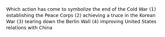 Which action has come to symbolize the end of the Cold War (1) establishing the Peace Corps (2) achieving a truce in the Korean War (3) tearing down the Berlin Wall (4) improving United States relations with China