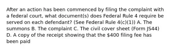 After an action has been commenced by filing the complaint with a federal court, what document(s) does Federal Rule 4 require be served on each defendant? (See Federal Rule 4(c)(1)) A. The summons B. The complaint C. The civil cover sheet (Form JS44) D. A copy of the receipt showing that the 400 filing fee has been paid