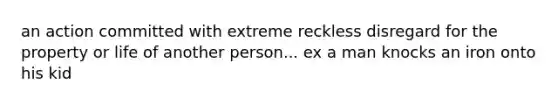 an action committed with extreme reckless disregard for the property or life of another person... ex a man knocks an iron onto his kid