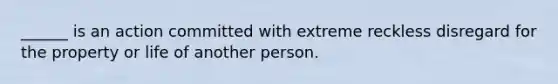 ______ is an action committed with extreme reckless disregard for the property or life of another person.