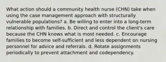 What action should a community health nurse (CHN) take when using the case management approach with structurally vulnerable populations? a. Be willing to enter into a long-term relationship with families. b. Direct and control the client's care because the CHN knows what is most needed. c. Encourage families to become self-sufficient and less dependent on nursing personnel for advice and referrals. d. Rotate assignments periodically to prevent attachment and codependency.