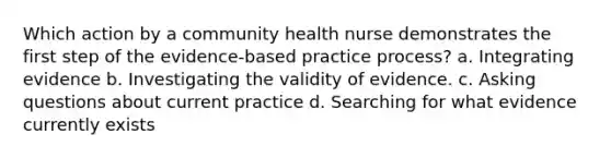 Which action by a community health nurse demonstrates the first step of the evidence-based practice process? a. Integrating evidence b. Investigating the validity of evidence. c. <a href='https://www.questionai.com/knowledge/kcqzz1sAJu-asking-questions' class='anchor-knowledge'>asking questions</a> about current practice d. Searching for what evidence currently exists