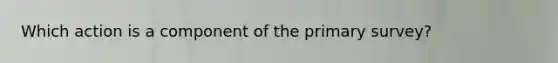 Which action is a component of the primary survey?