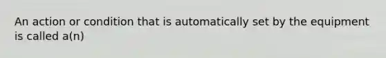 An action or condition that is automatically set by the equipment is called a(n)