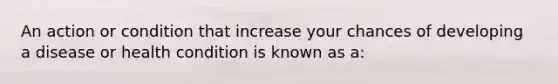 An action or condition that increase your chances of developing a disease or health condition is known as a:
