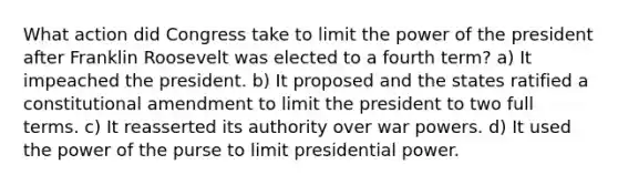 What action did Congress take to limit the power of the president after Franklin Roosevelt was elected to a fourth term? a) It impeached the president. b) It proposed and the states ratified a constitutional amendment to limit the president to two full terms. c) It reasserted its authority over war powers. d) It used the power of the purse to limit presidential power.