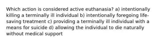 Which action is considered active euthanasia? a) intentionally killing a terminally ill individual b) intentionally foregoing life-saving treatment c) providing a terminally ill individual with a means for suicide d) allowing the individual to die naturally without medical support