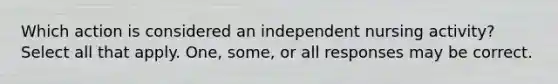 Which action is considered an independent nursing activity? Select all that apply. One, some, or all responses may be correct.