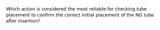 Which action is considered the most reliable for checking tube placement to confirm the correct initial placement of the NG tube after insertion?