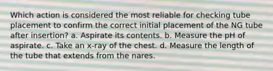 Which action is considered the most reliable for checking tube placement to confirm the correct initial placement of the NG tube after insertion? a. Aspirate its contents. b. Measure the pH of aspirate. c. Take an x-ray of the chest. d. Measure the length of the tube that extends from the nares.