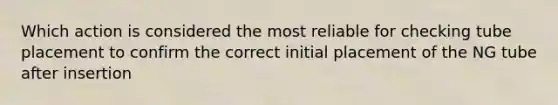 Which action is considered the most reliable for checking tube placement to confirm the correct initial placement of the NG tube after insertion