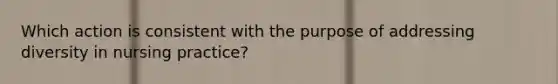 Which action is consistent with the purpose of addressing diversity in nursing practice?