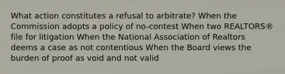 What action constitutes a refusal to arbitrate? When the Commission adopts a policy of no-contest When two REALTORS® file for litigation When the National Association of Realtors deems a case as not contentious When the Board views the burden of proof as void and not valid