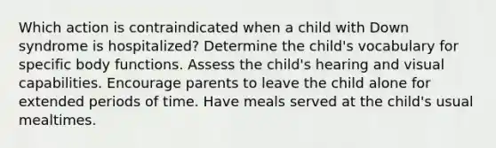 Which action is contraindicated when a child with Down syndrome is hospitalized? Determine the child's vocabulary for specific body functions. Assess the child's hearing and visual capabilities. Encourage parents to leave the child alone for extended periods of time. Have meals served at the child's usual mealtimes.