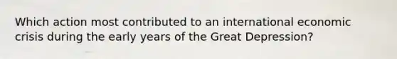 Which action most contributed to an international economic crisis during the early years of the Great Depression?