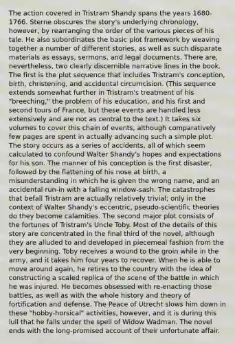 The action covered in Tristram Shandy spans the years 1680-1766. Sterne obscures the story's underlying chronology, however, by rearranging the order of the various pieces of his tale. He also subordinates the basic plot framework by weaving together a number of different stories, as well as such disparate materials as essays, sermons, and legal documents. There are, nevertheless, two clearly discernible narrative lines in the book. The first is the plot sequence that includes Tristram's conception, birth, christening, and accidental circumcision. (This sequence extends somewhat further in Tristram's treatment of his "breeching," the problem of his education, and his first and second tours of France, but these events are handled less extensively and are not as central to the text.) It takes six volumes to cover this chain of events, although comparatively few pages are spent in actually advancing such a simple plot. The story occurs as a series of accidents, all of which seem calculated to confound Walter Shandy's hopes and expectations for his son. The manner of his conception is the first disaster, followed by the flattening of his nose at birth, a misunderstanding in which he is given the wrong name, and an accidental run-in with a falling window-sash. The catastrophes that befall Tristram are actually relatively trivial; only in the context of Walter Shandy's eccentric, pseudo-scientific theories do they become calamities. The second major plot consists of the fortunes of Tristram's Uncle Toby. Most of the details of this story are concentrated in the final third of the novel, although they are alluded to and developed in piecemeal fashion from the very beginning. Toby receives a wound to the groin while in the army, and it takes him four years to recover. When he is able to move around again, he retires to the country with the idea of constructing a scaled replica of the scene of the battle in which he was injured. He becomes obsessed with re-enacting those battles, as well as with the whole history and theory of fortification and defense. The Peace of Utrecht slows him down in these "hobby-horsical" activities, however, and it is during this lull that he falls under the spell of Widow Wadman. The novel ends with the long-promised account of their unfortunate affair.