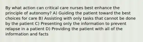 By what action can critical care nurses best enhance the principle of autonomy? A) Guiding the patient toward the best choices for care B) Assisting with only tasks that cannot be done by the patient C) Presenting only the information to prevent relapse in a patient D) Providing the patient with all of the information and facts