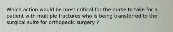 Which action would be most critical for the nurse to take for a patient with multiple fractures who is being transferred to the surgical suite for orthopedic surgery ?