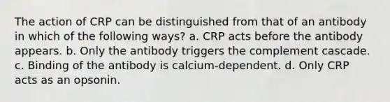 The action of CRP can be distinguished from that of an antibody in which of the following ways? a. CRP acts before the antibody appears. b. Only the antibody triggers the complement cascade. c. Binding of the antibody is calcium-dependent. d. Only CRP acts as an opsonin.