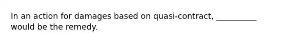 In an action for damages based on quasi-contract, __________ would be the remedy.