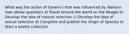 What was the action of Darwin's that was influenced by Wallace (see above question) a) Travel around the world on the Beagle b) Develop the idea of natural selection c) Develop the idea of sexual selection d) Complete and publish the Origin of Species e) Start a beetle collection