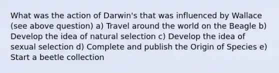 What was the action of Darwin's that was influenced by Wallace (see above question) a) Travel around the world on the Beagle b) Develop the idea of natural selection c) Develop the idea of sexual selection d) Complete and publish the Origin of Species e) Start a beetle collection